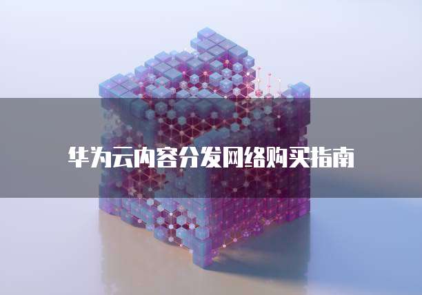 华为云内容分发网络购买指南