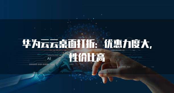华为云云桌面打折:优惠力度大,性价比高