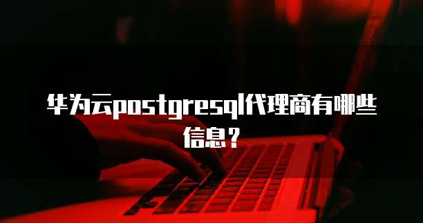 华为云postgresql代理商有哪些信息?