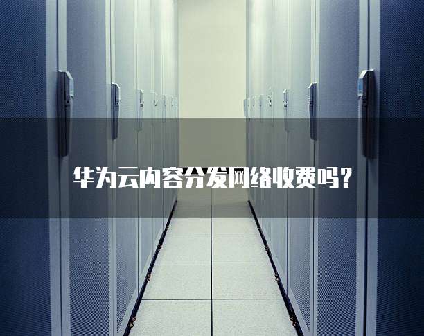 华为云内容分发网络收费吗?