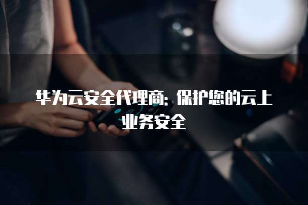 华为云安全代理商: 保护您的云上业务安全