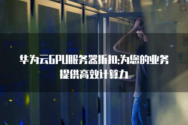 华为云GPU服务器折扣:为您的业务提供高效计算力