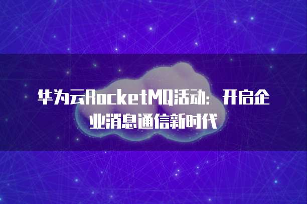 华为云RocketMQ活动:开启企业消息通信新时代