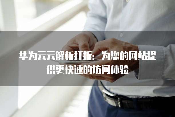 华为云云解析打折:为您的网站提供更快速的访问体验