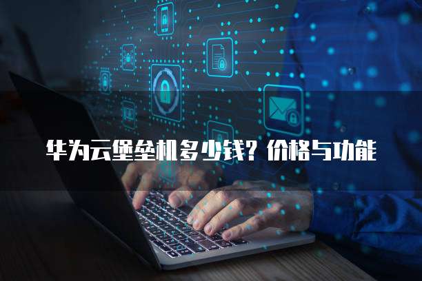 华为云堡垒机多少钱?价格与功能
