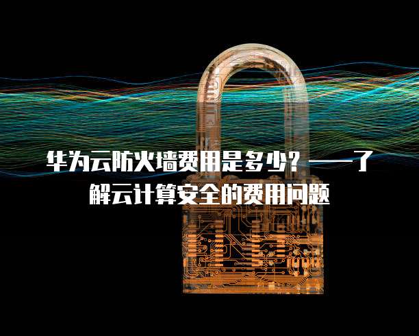 华为云防火墙费用是多少?——了解云计算安全的费用问题