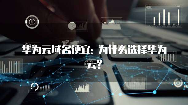 华为云域名便宜: 为什么选择华为云?