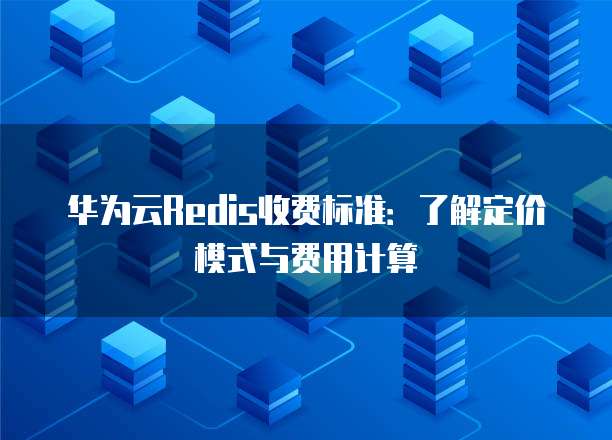 华为云Redis收费标准:了解定价模式与费用计算
