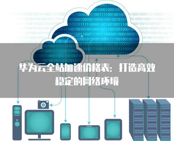 华为云全站加速价格表:打造高效稳定的网络环境