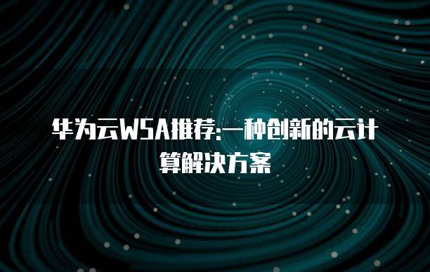 华为云WSA推荐:一种创新的云计算解决方案