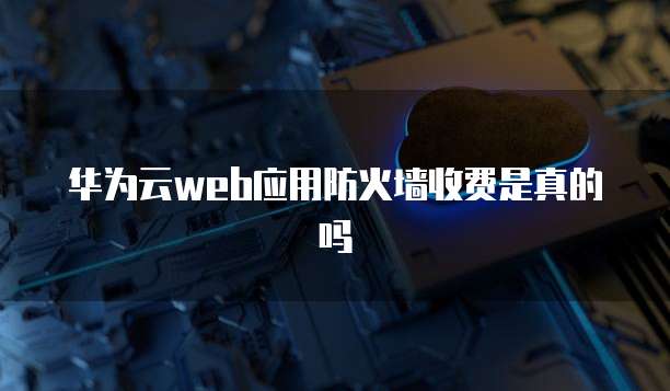 华为云web应用防火墙收费是真的吗