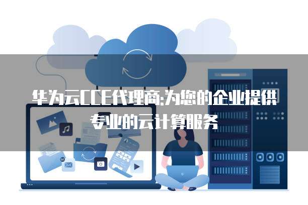 华为云CCE代理商:为您的企业提供专业的云计算服务