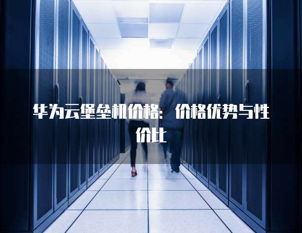 华为云堡垒机价格:价格优势与性价比