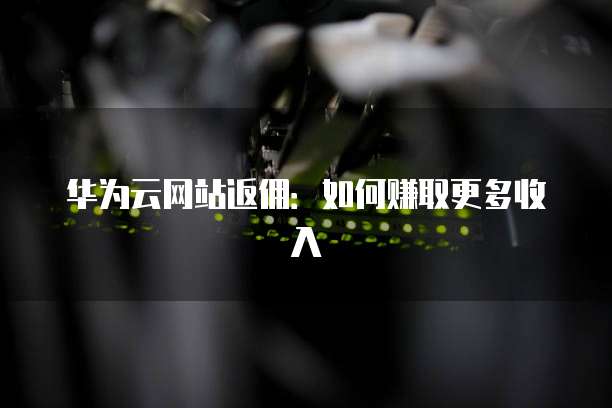 华为云网站返佣:如何赚取更多收入