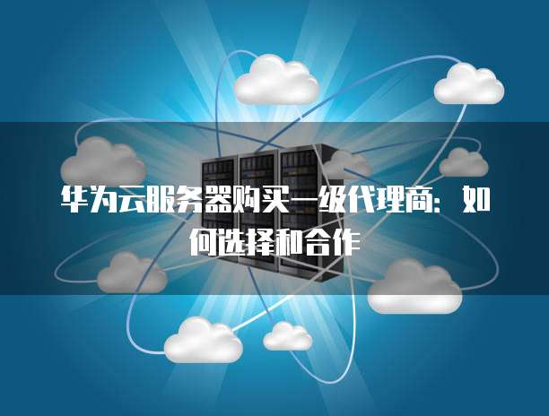 华为云服务器购买一级代理商:如何选择和合作