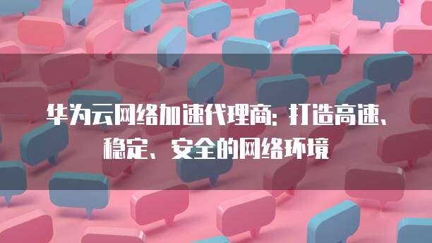 华为云网络加速代理商: 打造高速、稳定、安全的网络环境