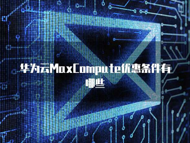 华为云MaxCompute优惠条件有哪些