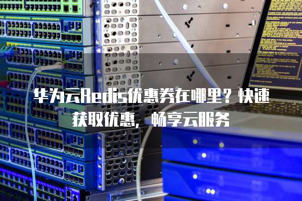 华为云Redis优惠券在哪里?快速获取优惠,畅享云服务