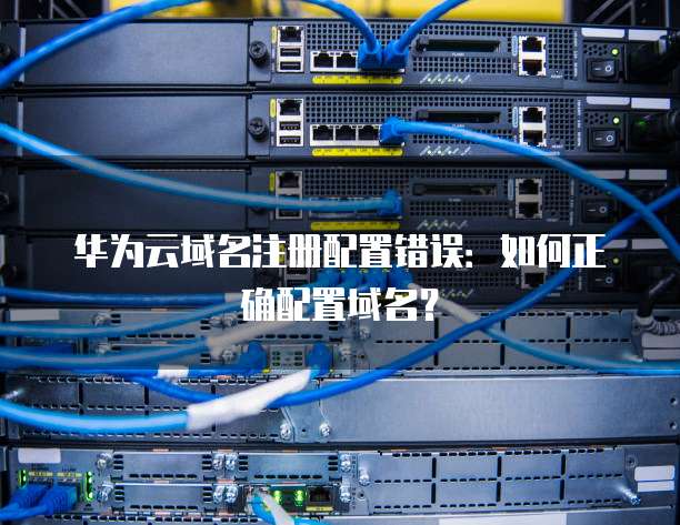 华为云域名注册配置错误:如何正确配置域名?