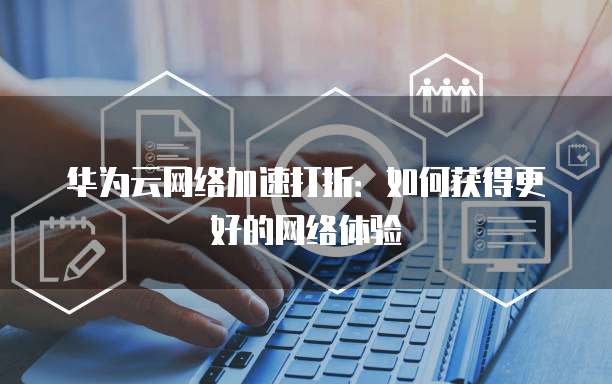 华为云网络加速打折:如何获得更好的网络体验