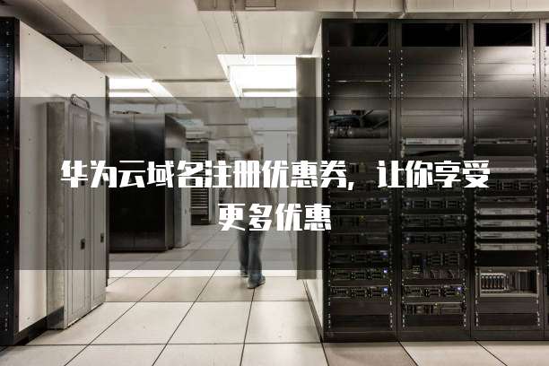 华为云域名注册优惠券,让你享受更多优惠