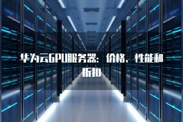华为云GPU服务器:价格、性能和折扣