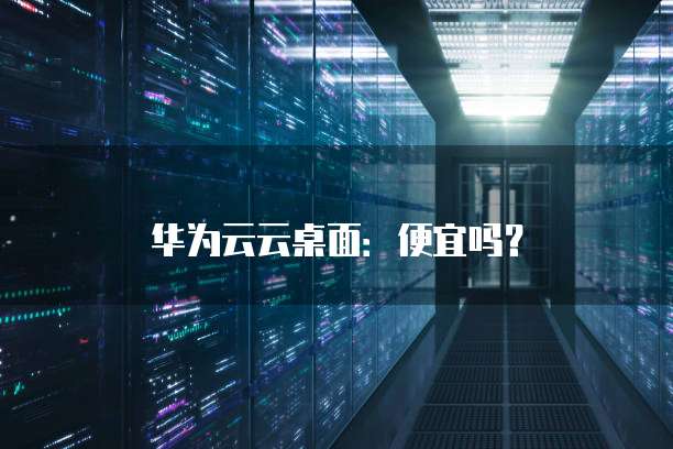 华为云云桌面:便宜吗?