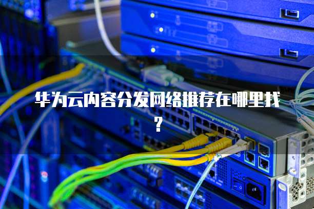 华为云内容分发网络推荐在哪里找?