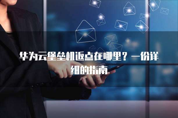 华为云堡垒机返点在哪里？一份详细的指南