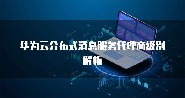 华为云分布式消息服务代理商级别解析