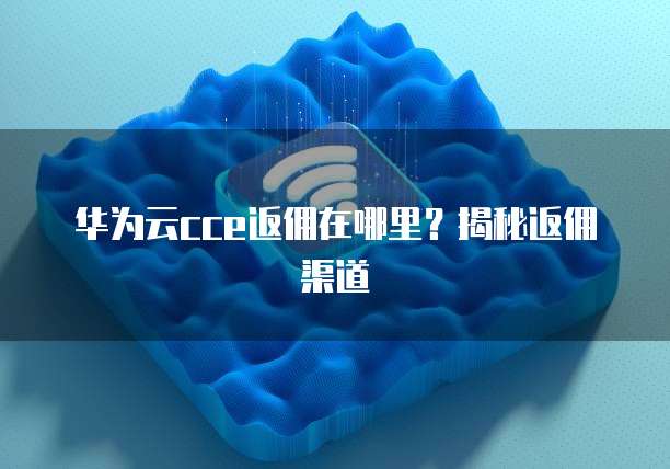 华为云cce返佣在哪里?揭秘返佣渠道