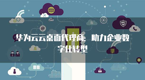 华为云云桌面代理商：助力企业数字化转型