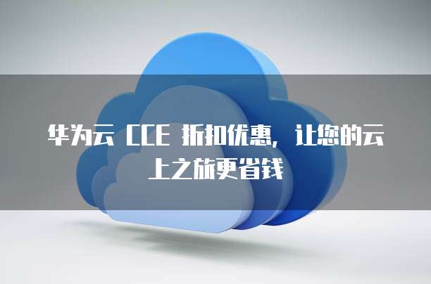 华为云 CCE 折扣优惠,让您的云上之旅更省钱