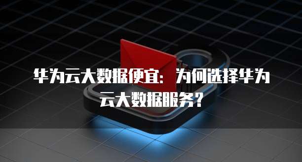 华为云大数据便宜:为何选择华为云大数据服务?