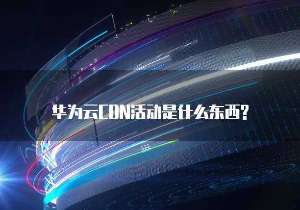 华为云CDN活动是什么东西?