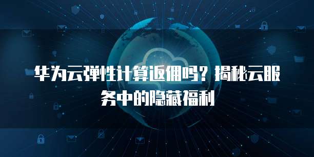 华为云弹性计算返佣吗?揭秘云服务中的隐藏福利