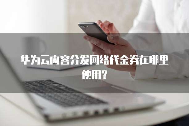 华为云内容分发网络代金券在哪里使用?