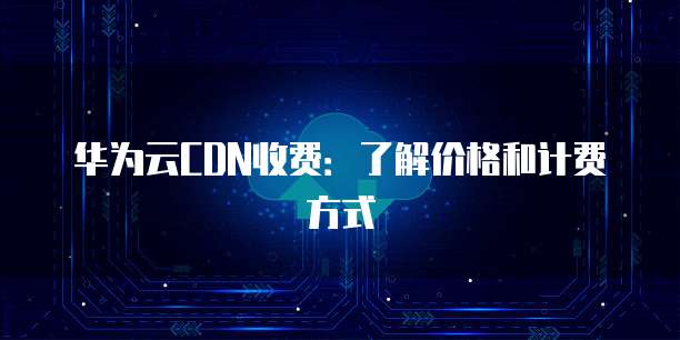 华为云CDN收费:了解价格和计费方式