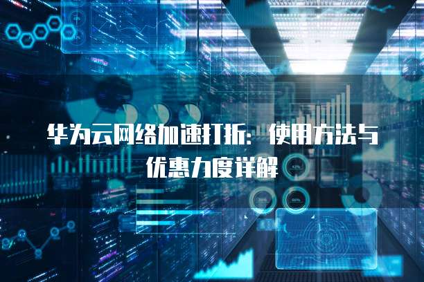 华为云网络加速打折:使用方法与优惠力度详解