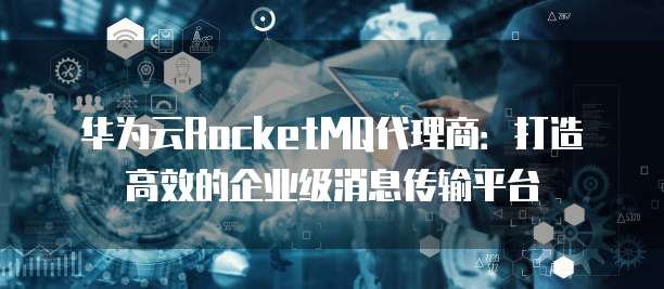 华为云RocketMQ代理商:打造高效的企业级消息传输平台