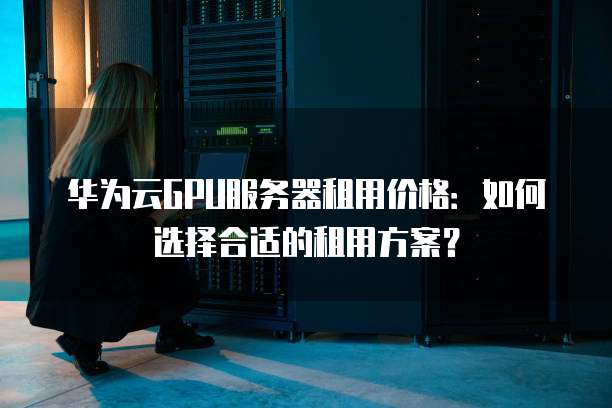 华为云GPU服务器租用价格:如何选择合适的租用方案?