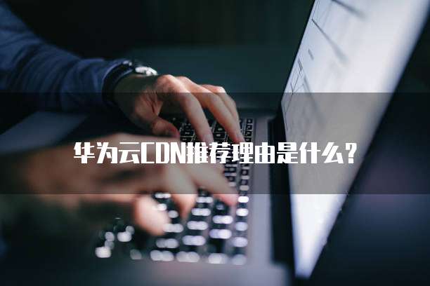 华为云CDN推荐理由是什么?