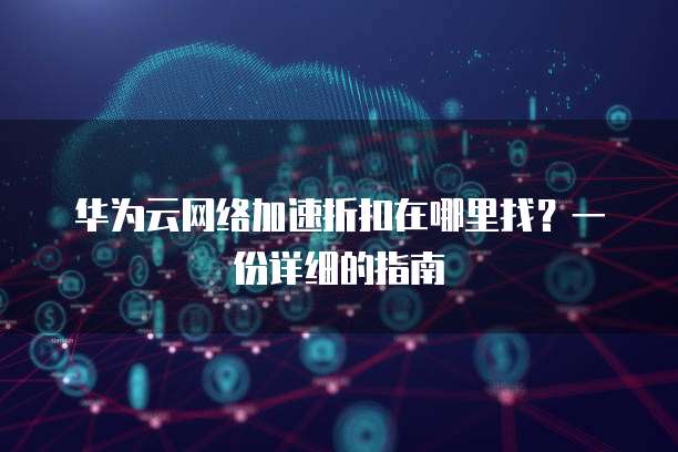 华为云网络加速折扣在哪里找？一份详细的指南