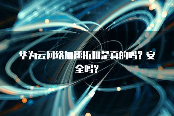 华为云网络加速折扣是真的吗?安全吗?