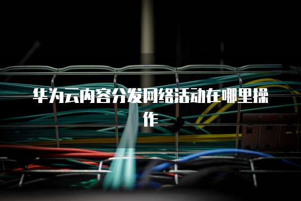 华为云内容分发网络活动在哪里操作