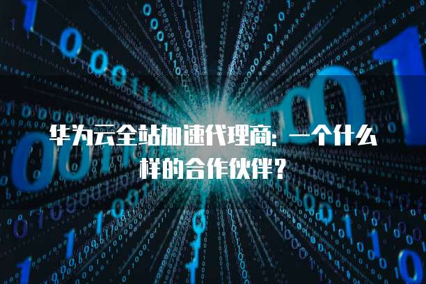 华为云全站加速代理商: 一个什么样的合作伙伴?