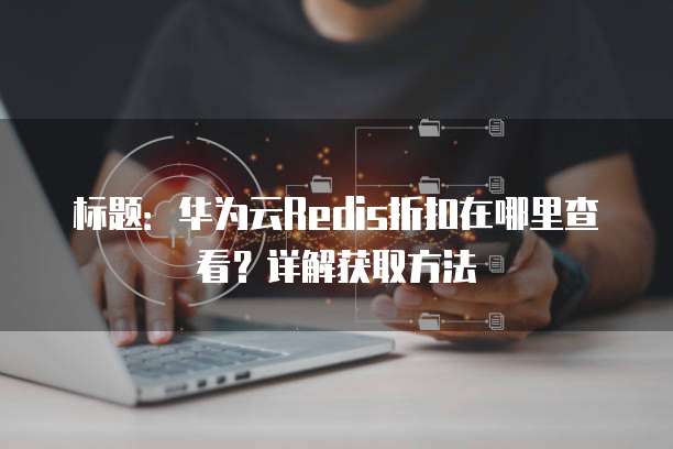标题:华为云Redis折扣在哪里查看?详解获取方法