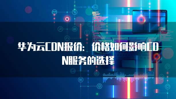 华为云CDN报价:价格如何影响CDN服务的选择