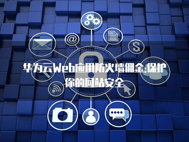 华为云Web应用防火墙佣金:保护你的网站安全