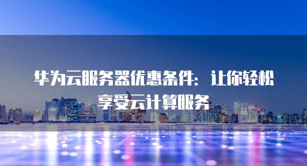 华为云服务器优惠条件:让你轻松享受云计算服务